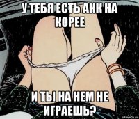 у тебя есть акк на корее и ты на нем не играешь?