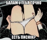 балам у тебя точно есть писюн?