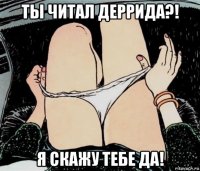 ты читал деррида?! я скажу тебе да!