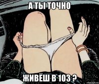 а ты точно живёш в 103 ?