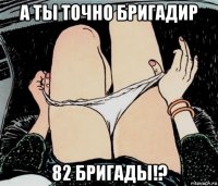 а ты точно бригадир 82 бригады!?