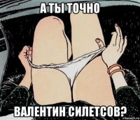 а ты точно валентин силетсов?