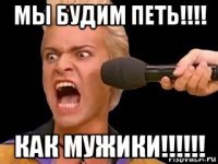 мы будим петь!!!! как мужики!!!!!!