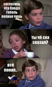 согласись что банда тополь полная чушь ты чё ска сказал? всё понял..