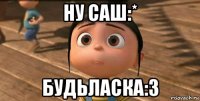 ну саш:* будьласка:3