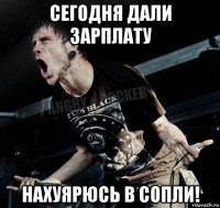 сегодня дали зарплату нахуярюсь в сопли!