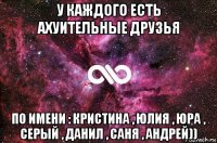 у каждого есть ахуительные друзья по имени : кристина , юлия , юра , серый , данил , саня , андрей))