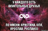 у каждого есть ахуительные друзья по имени: кристина, оля, ярослав, руслан)))