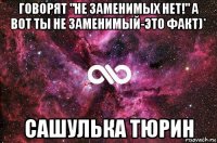 говорят "не заменимых нет!" а вот ты не заменимый-это факт)* сашулька тюрин