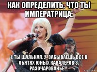 как определить, что ты императрица: 1. ты шальная. 2. забываешь все в оьятях юных кавалеров 3. разочарованье ...
