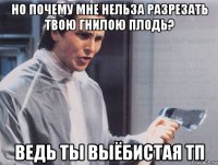 но почему мне нельза разрезать твою гнилою плодь? ведь ты выёбистая тп