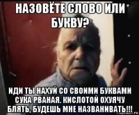 назовёте слово или букву? иди ты нахуй со своими буквами сука рваная. кислотой охуячу блять, будешь мне названивать!!!