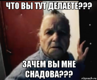 что вы тут делаете??? зачем вы мне снадова???