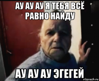 ау ау ау я тебя всё равно найду ау ау ау эгегей