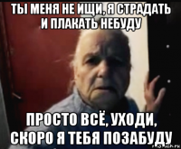 ты меня не ищи, я страдать и плакать небуду просто всё, уходи, скоро я тебя позабуду