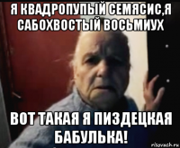 я квадропупый семясис,я сабохвостый восьмиух вот такая я пиздецкая бабулька!