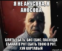 я не анусова, я аносова блять ебать, бис ебис, паскуда ёбаная в рот ебать твою в рот, хуй картавый
