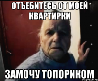 отъебитесь от моей квартирки замочу топориком