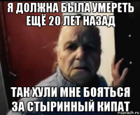 я должна была умереть ещё 20 лет назад так хули мне бояться за стыринный кипат