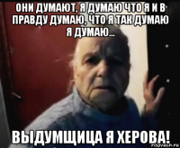 они думают, я думаю что я и в правду думаю, что я так думаю я думаю... выдумщица я херова!
