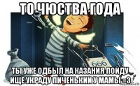 то чюства года ты уже одбыл на казания пойду ищё украду пиченькии у мамы =з
