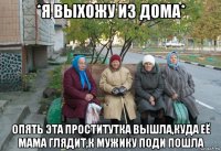 *я выхожу из дома* опять эта проститутка вышла,куда её мама глядит,к мужику поди пошла