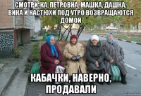 смотри-ка, петровна, машка, дашка, вика и настюхи под утро возвращаются домой кабачки, наверно, продавали