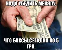 надо убедить менялу, что баксы сегодня по 5 грн.