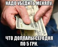 надо убедить менялу, что доллары сегодня по 5 грн.