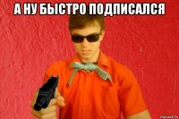 а ну быстро подписался 