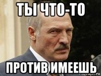 ты что-то против имеешь