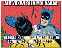 ala yaxwi bildiydi daaaa 'osturagin yaninda sicmasan ele biler gotun yoxdu" dunya iqtisadcisi: orxa...