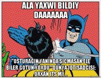 ala yaxwi bildiy daaaaaaa "osturagin yaninda sicmasan ele biler gotun yoxdu" dunya iqtisadcisi: orxan its my...