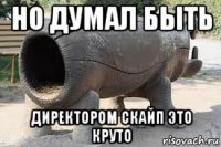 но думал быть директором скайп это круто