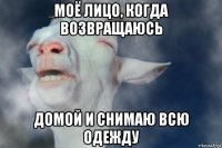 моё лицо, когда возвращаюсь домой и снимаю всю одежду