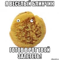 я веселый блинчик готов в рот твой залететь!