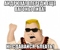 андрюха! впереди еще вагоны пива! не сдавайся, блеать!