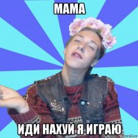 мама иди нахуй я играю