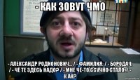 - как зовут чмо - александр родионович... / - фамилия. / - бородач. / - чё те здесь надо? / - мне чё-то ссучно стало. / - к ак?