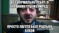 все нормально ребят..я охранник тгц "изумруд" просто лагута был реально бухой