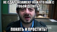 не сдал экзамен? ну и что нам с тобой делать? понять и простить!