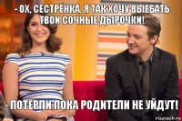- Ох, сестрёнка, я так хочу выебать твои сочные дырочки! - Потерпи пока родители не уйдут!