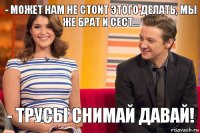 - может нам не стоит этого делать, мы же брат и сест... - Трусы снимай давай!