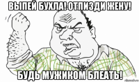 выпей бухла! отпизди жену! будь мужиком блеать!