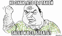 не знаю кто ты такой заебу и все, блеать!