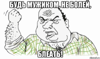 будь мужиком, не болей, блеать!