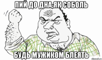 пий до дна,як соболь будь мужиком блеять