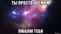 ты просто космом люблю тебя