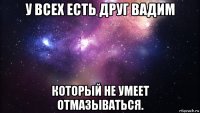 у всех есть друг вадим который не умеет отмазываться.