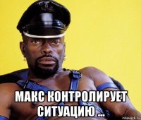  макс контролирует ситуацию ...